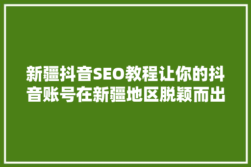 新疆抖音SEO教程让你的抖音账号在新疆地区脱颖而出