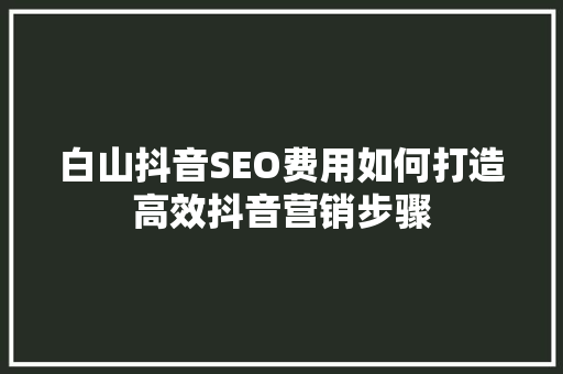 白山抖音SEO费用如何打造高效抖音营销步骤