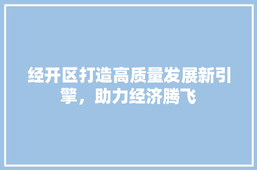 经开区打造高质量发展新引擎，助力经济腾飞
