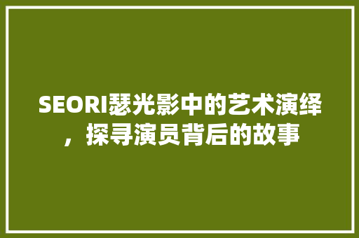 SEORI瑟光影中的艺术演绎，探寻演员背后的故事