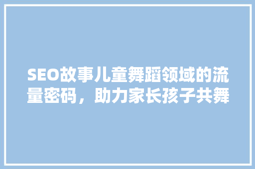 SEO故事儿童舞蹈领域的流量密码，助力家长孩子共舞梦想