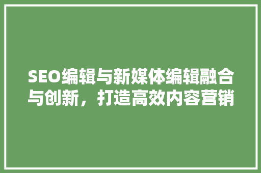 SEO编辑与新媒体编辑融合与创新，打造高效内容营销步骤