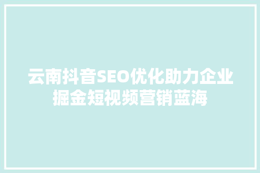 云南抖音SEO优化助力企业掘金短视频营销蓝海