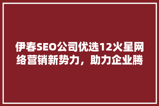 伊春SEO公司优选12火星网络营销新势力，助力企业腾飞