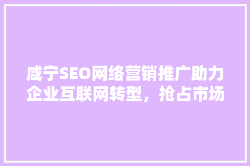 咸宁SEO网络营销推广助力企业互联网转型，抢占市场先机