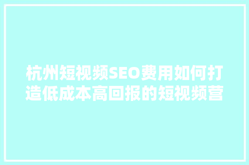 杭州短视频SEO费用如何打造低成本高回报的短视频营销步骤