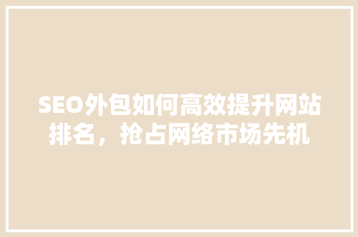 SEO外包如何高效提升网站排名，抢占网络市场先机
