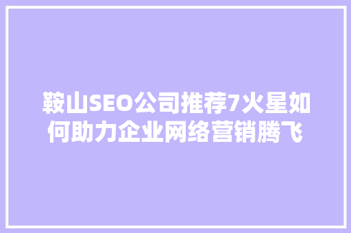 鞍山SEO公司推荐7火星如何助力企业网络营销腾飞