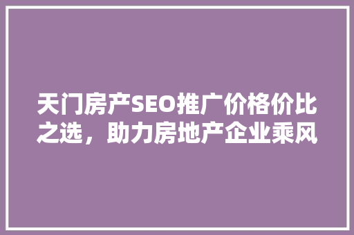 天门房产SEO推广价格价比之选，助力房地产企业乘风破浪