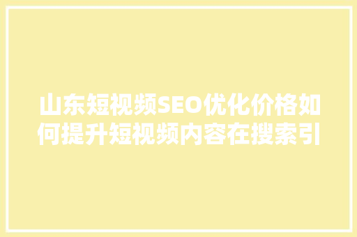 山东短视频SEO优化价格如何提升短视频内容在搜索引擎中的排名