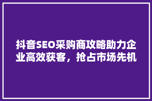 抖音SEO采购商攻略助力企业高效获客，抢占市场先机
