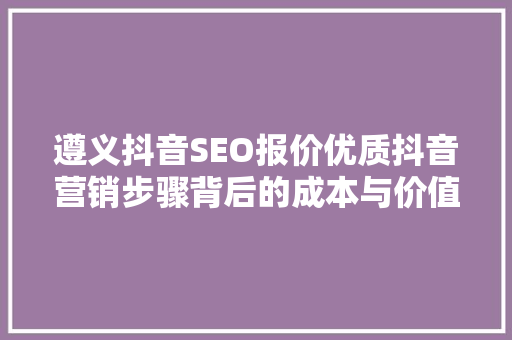 遵义抖音SEO报价优质抖音营销步骤背后的成本与价值
