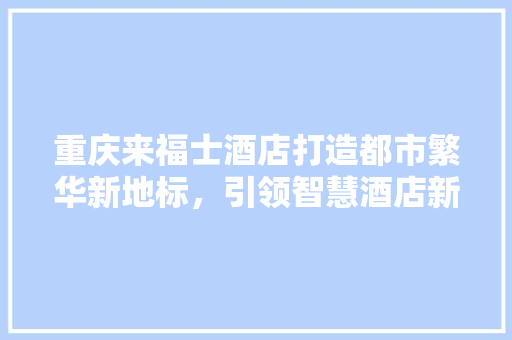 重庆来福士酒店打造都市繁华新地标，引领智慧酒店新潮流