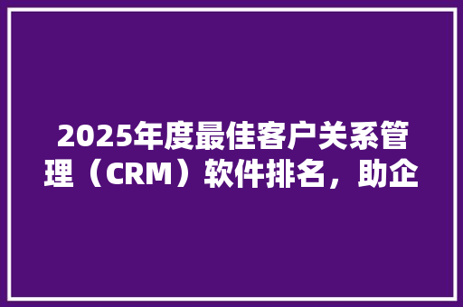2025年度最佳客户关系管理（CRM）软件排名，助企业高效服务客户