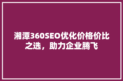 湘潭360SEO优化价格价比之选，助力企业腾飞