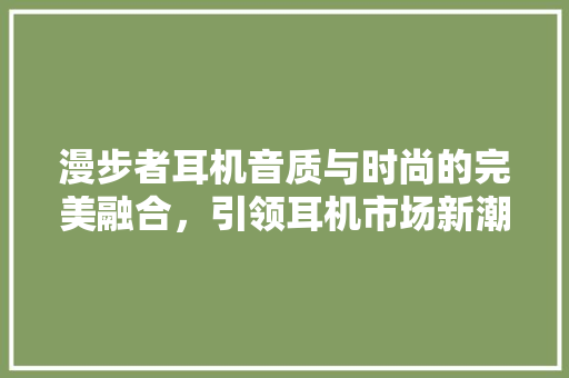 漫步者耳机音质与时尚的完美融合，引领耳机市场新潮流