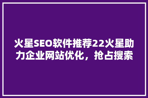 火星SEO软件推荐22火星助力企业网站优化，抢占搜索引擎排名制高点