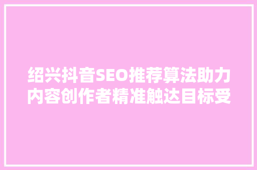 绍兴抖音SEO推荐算法助力内容创作者精准触达目标受众