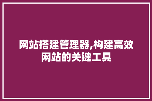 网站搭建管理器,构建高效网站的关键工具