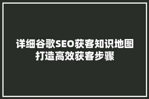 详细谷歌SEO获客知识地图打造高效获客步骤