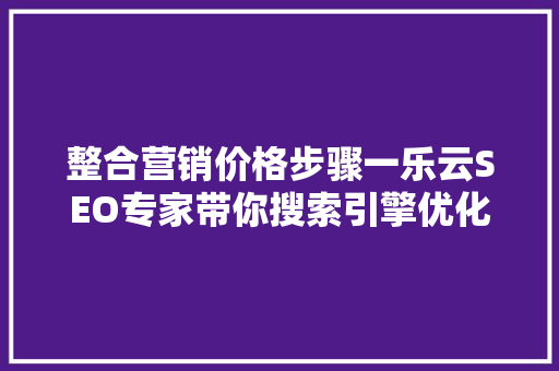 整合营销价格步骤一乐云SEO专家带你搜索引擎优化之路