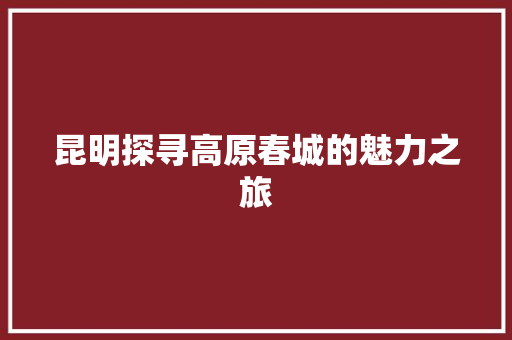 昆明探寻高原春城的魅力之旅