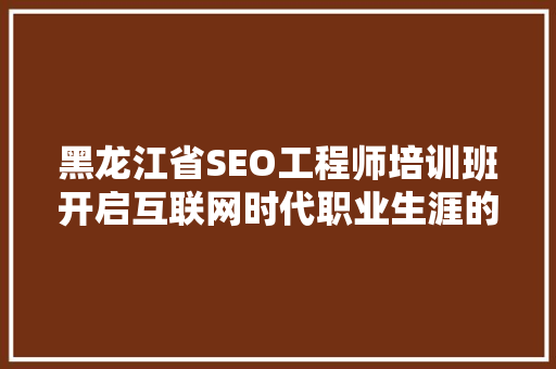 黑龙江省SEO工程师培训班开启互联网时代职业生涯的黄金钥匙