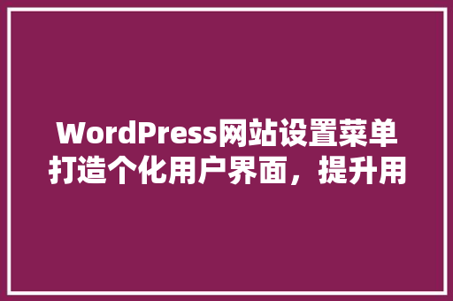 WordPress网站设置菜单打造个化用户界面，提升用户体验的关键