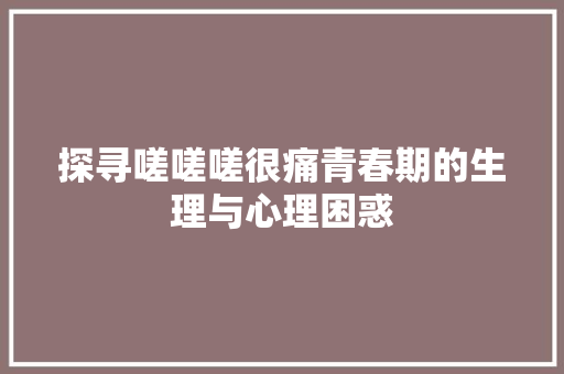 探寻嗟嗟嗟很痛青春期的生理与心理困惑 服务器/数据库
