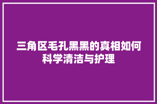 三角区毛孔黑黑的真相如何科学清洁与护理