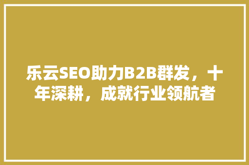 乐云SEO助力B2B群发，十年深耕，成就行业领航者 友链在线