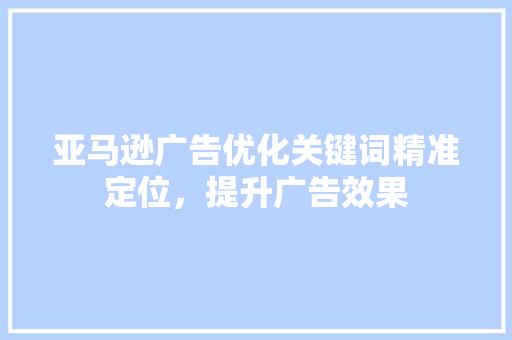亚马逊广告优化关键词精准定位，提升广告效果