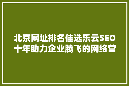 北京网址排名佳选乐云SEO十年助力企业腾飞的网络营销之路 SEO教程