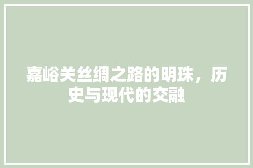嘉峪关丝绸之路的明珠，历史与现代的交融
