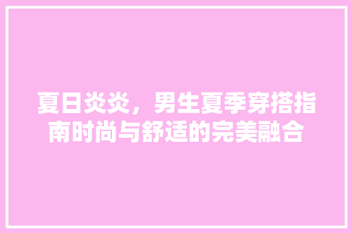 夏日炎炎，男生夏季穿搭指南时尚与舒适的完美融合