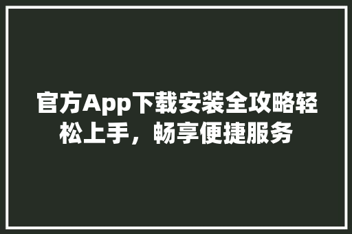 官方App下载安装全攻略轻松上手，畅享便捷服务