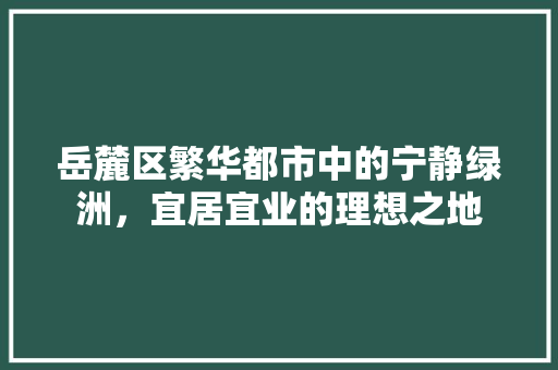 岳麓区繁华都市中的宁静绿洲，宜居宜业的理想之地