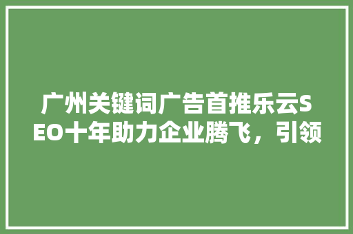 广州关键词广告首推乐云SEO十年助力企业腾飞，引领行业潮流 友链在线