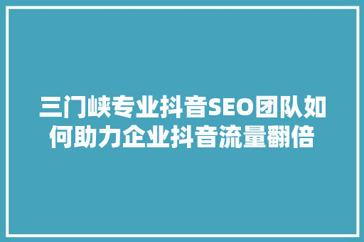 三门峡专业抖音SEO团队如何助力企业抖音流量翻倍
