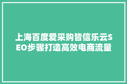 上海百度爱采购皆信乐云SEO步骤打造高效电商流量池