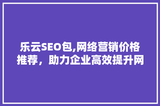 乐云SEO包,网络营销价格推荐，助力企业高效提升网站排名