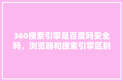 360搜索引擎是百度吗安全吗，浏览器和搜索引擎区别