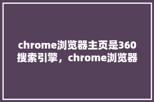 chrome浏览器主页是360搜索引擎，chrome浏览器下载