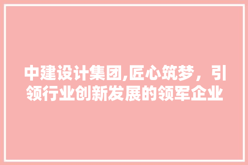 中建设计集团,匠心筑梦,引领行业创新发展的领军企业 中建设计集团,匠心筑梦,引领行业创新发展的领军企业
