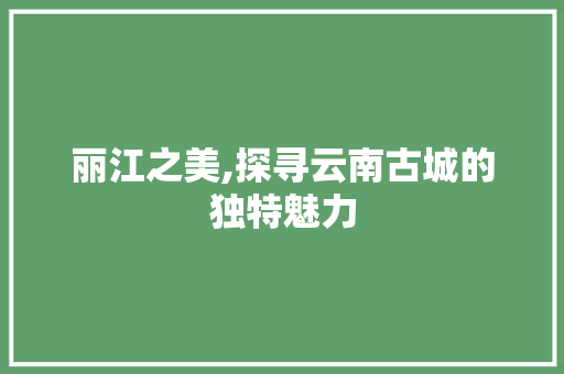 丽江之美,探寻云南古城的独特魅力