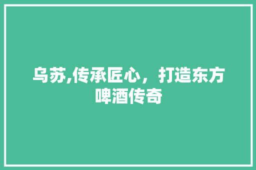 乌苏,传承匠心，打造东方啤酒传奇