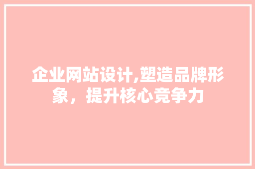 企业网站设计,塑造品牌形象，提升核心竞争力