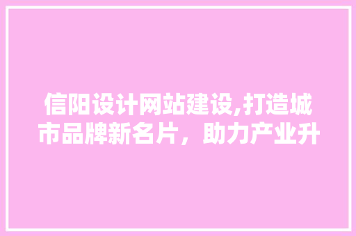 信阳设计网站建设,打造城市品牌新名片，助力产业升级