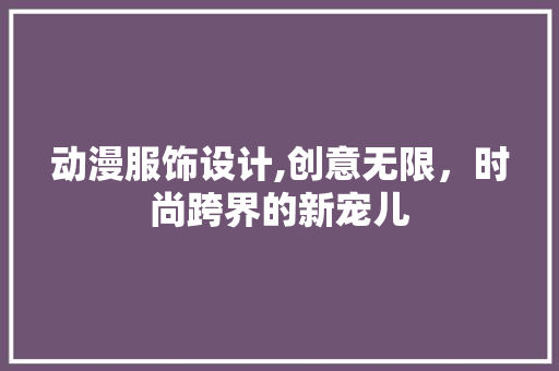 动漫服饰设计,创意无限，时尚跨界的新宠儿 动漫服饰设计,创意无限，时尚跨界的新宠儿 Web前端