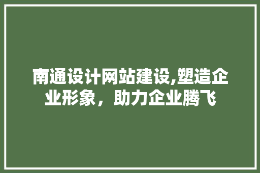 南通设计网站建设,塑造企业形象，助力企业腾飞